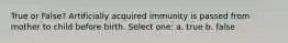 True or False? Artificially acquired immunity is passed from mother to child before birth. Select one: a. true b. false