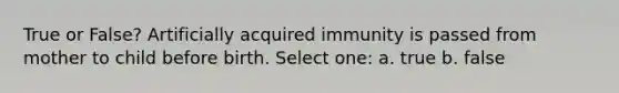 True or False? Artificially acquired immunity is passed from mother to child before birth. Select one: a. true b. false