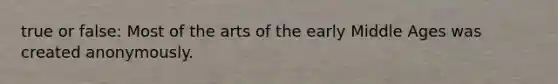 true or false: Most of the arts of the early Middle Ages was created anonymously.