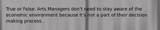True or False. Arts Managers don't need to stay aware of the economic environment because it's not a part of their decision making process.