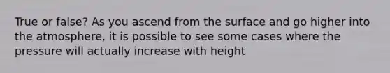 True or false? As you ascend from the surface and go higher into the atmosphere, it is possible to see some cases where the pressure will actually increase with height