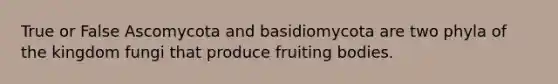 True or False Ascomycota and basidiomycota are two phyla of the kingdom fungi that produce fruiting bodies.