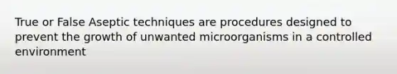 True or False Aseptic techniques are procedures designed to prevent the growth of unwanted microorganisms in a controlled environment