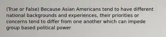 (True or False) Because Asian Americans tend to have different national backgrounds and experiences, their priorities or concerns tend to differ from one another which can impede group based political power