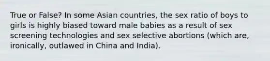 True or False? In some Asian countries, the sex ratio of boys to girls is highly biased toward male babies as a result of sex screening technologies and sex selective abortions (which are, ironically, outlawed in China and India).