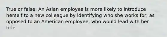 True or false: An Asian employee is more likely to introduce herself to a new colleague by identifying who she works for, as opposed to an American employee, who would lead with her title.