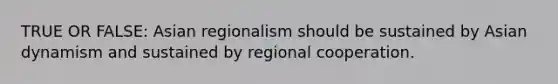 TRUE OR FALSE: Asian regionalism should be sustained by Asian dynamism and sustained by regional cooperation.