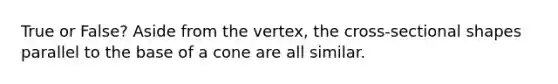 True or False? Aside from the vertex, the cross-sectional shapes parallel to the base of a cone are all similar.