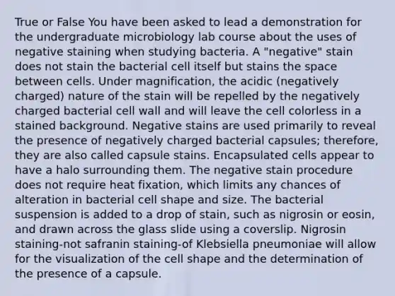 True or False You have been asked to lead a demonstration for the undergraduate microbiology lab course about the uses of negative staining when studying bacteria. A "negative" stain does not stain the bacterial cell itself but stains the space between cells. Under magnification, the acidic (negatively charged) nature of the stain will be repelled by the negatively charged bacterial cell wall and will leave the cell colorless in a stained background. Negative stains are used primarily to reveal the presence of negatively charged bacterial capsules; therefore, they are also called capsule stains. Encapsulated cells appear to have a halo surrounding them. The negative stain procedure does not require heat fixation, which limits any chances of alteration in bacterial cell shape and size. The bacterial suspension is added to a drop of stain, such as nigrosin or eosin, and drawn across the glass slide using a coverslip. Nigrosin staining-not safranin staining-of Klebsiella pneumoniae will allow for the visualization of the cell shape and the determination of the presence of a capsule.