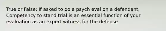 True or False: If asked to do a psych eval on a defendant, Competency to stand trial is an essential function of your evaluation as an expert witness for the defense