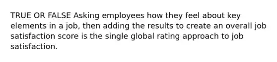 TRUE OR FALSE Asking employees how they feel about key elements in a job, then adding the results to create an overall job satisfaction score is the single global rating approach to job satisfaction.