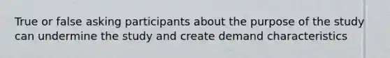 True or false asking participants about the purpose of the study can undermine the study and create demand characteristics