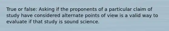 True or false: Asking if the proponents of a particular claim of study have considered alternate points of view is a valid way to evaluate if that study is sound science.