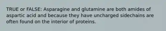 TRUE or FALSE: Asparagine and glutamine are both amides of aspartic acid and because they have uncharged sidechains are often found on the interior of proteins.