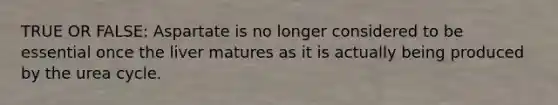 TRUE OR FALSE: Aspartate is no longer considered to be essential once the liver matures as it is actually being produced by the urea cycle.