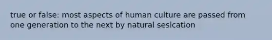 true or false: most aspects of human culture are passed from one generation to the next by natural seslcation