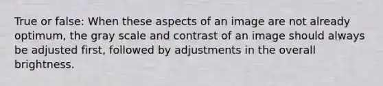 True or false: When these aspects of an image are not already optimum, the gray scale and contrast of an image should always be adjusted first, followed by adjustments in the overall brightness.