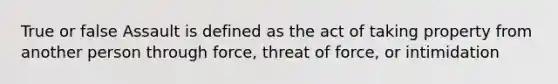 True or false Assault is defined as the act of taking property from another person through force, threat of force, or intimidation