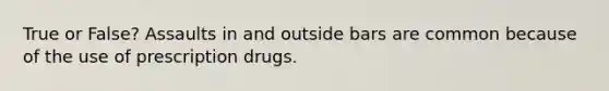 True or False? Assaults in and outside bars are common because of the use of prescription drugs.