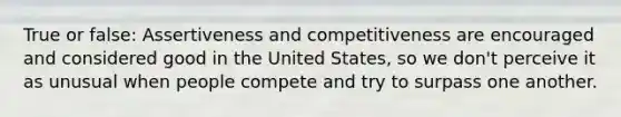 True or false: Assertiveness and competitiveness are encouraged and considered good in the United States, so we don't perceive it as unusual when people compete and try to surpass one another.