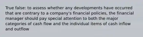 True false: to assess whether any developments have occurred that are contrary to a​ company's financial​ policies, the financial manager should pay special attention to both the major categories of cash flow and the individual items of cash inflow and outflow