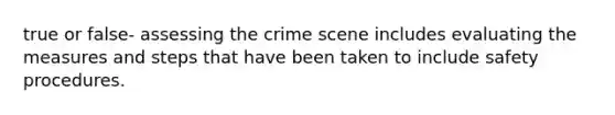 true or false- assessing the crime scene includes evaluating the measures and steps that have been taken to include safety procedures.