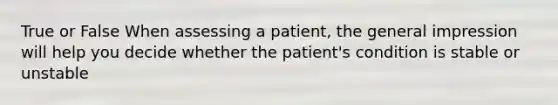 True or False When assessing a patient, the general impression will help you decide whether the patient's condition is stable or unstable