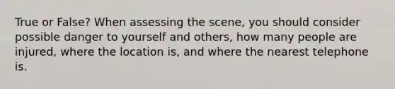 True or False? When assessing the scene, you should consider possible danger to yourself and others, how many people are injured, where the location is, and where the nearest telephone is.