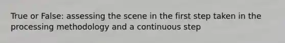 True or False: assessing the scene in the first step taken in the processing methodology and a continuous step