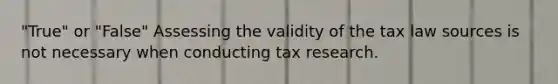 "True" or "False" Assessing the validity of the tax law sources is not necessary when conducting tax research.