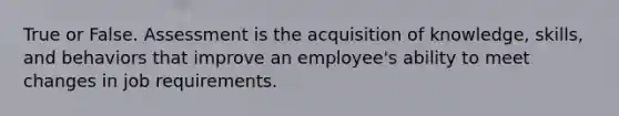 True or False. Assessment is the acquisition of knowledge, skills, and behaviors that improve an employee's ability to meet changes in job requirements.