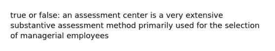 true or false: an assessment center is a very extensive substantive assessment method primarily used for the selection of managerial employees