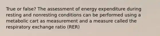 True or false? The assessment of energy expenditure during resting and nonresting conditions can be performed using a metabolic cart as measurement and a measure called the respiratory exchange ratio (RER)