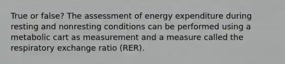 True or false? The assessment of energy expenditure during resting and nonresting conditions can be performed using a metabolic cart as measurement and a measure called the respiratory exchange ratio (RER).