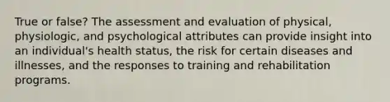 True or false? The assessment and evaluation of physical, physiologic, and psychological attributes can provide insight into an individual's health status, the risk for certain diseases and illnesses, and the responses to training and rehabilitation programs.