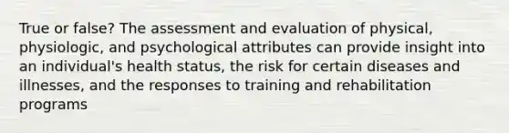 True or false? The assessment and evaluation of physical, physiologic, and psychological attributes can provide insight into an individual's health status, the risk for certain diseases and illnesses, and the responses to training and rehabilitation programs