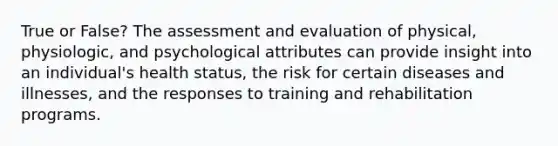 True or False? The assessment and evaluation of physical, physiologic, and psychological attributes can provide insight into an individual's health status, the risk for certain diseases and illnesses, and the responses to training and rehabilitation programs.