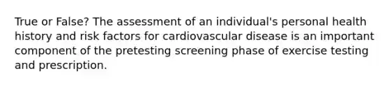 True or False? The assessment of an individual's personal health history and risk factors for cardiovascular disease is an important component of the pretesting screening phase of exercise testing and prescription.