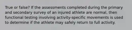 True or false? If the assessments completed during the primary and secondary survey of an injured athlete are normal, then functional testing involving activity-specific movements is used to determine if the athlete may safely return to full activity.