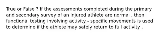 True or False ? If the assessments completed during the primary and secondary survey of an injured athlete are normal , then functional testing involving activity - specific movements is used to determine if the athlete may safely return to full activity .