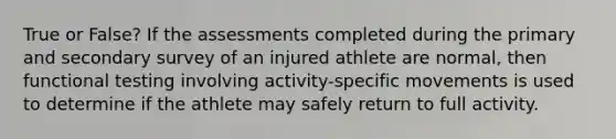 True or False? If the assessments completed during the primary and secondary survey of an injured athlete are normal, then functional testing involving activity-specific movements is used to determine if the athlete may safely return to full activity.