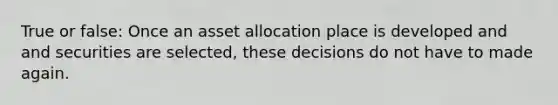 True or false: Once an asset allocation place is developed and and securities are selected, these decisions do not have to made again.