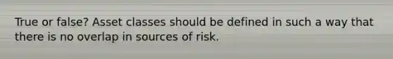 True or false? Asset classes should be defined in such a way that there is no overlap in sources of risk.