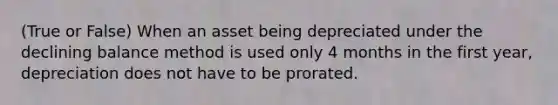 (True or False) When an asset being depreciated under the declining balance method is used only 4 months in the first year, depreciation does not have to be prorated.