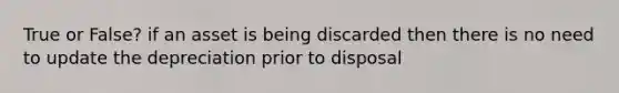 True or False? if an asset is being discarded then there is no need to update the depreciation prior to disposal