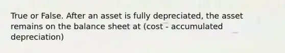 True or False. After an asset is fully depreciated, the asset remains on the balance sheet at (cost - accumulated depreciation)