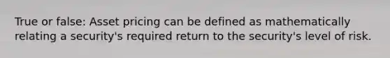 True or false: Asset pricing can be defined as mathematically relating a security's required return to the security's level of risk.