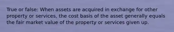 True or false: When assets are acquired in exchange for other property or services, the cost basis of the asset generally equals the fair market value of the property or services given up.