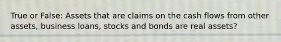 True or False: Assets that are claims on the cash flows from other assets, business loans, stocks and bonds are real assets?