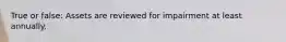 True or false: Assets are reviewed for impairment at least annually.